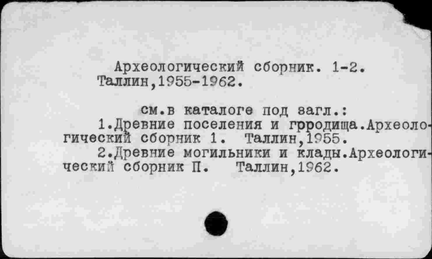 ﻿Археологический сборник. 1-2.
Таллин,1955-1962.
см.в каталоге под загл.:
1.	Древние поселения и грродища.Археоло гический сборник 1. Таллин,1955.
2.	Древние могильники и клады.Археологи, ческий сборник П. Таллин,1962.